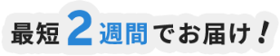 最短2週間でお届け！