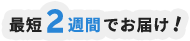 最短2週間でお届け！